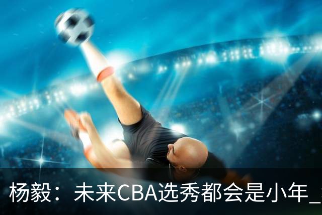 杨毅：未来CBA选秀都会是小年 教育公平更重要